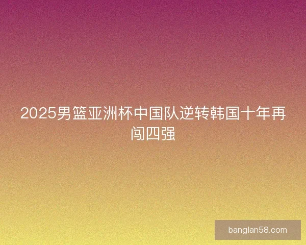 2025男篮亚洲杯中国队逆转韩国十年再闯四强