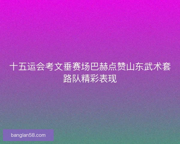 十五运会考文垂赛场巴赫点赞山东武术套路队精彩表现