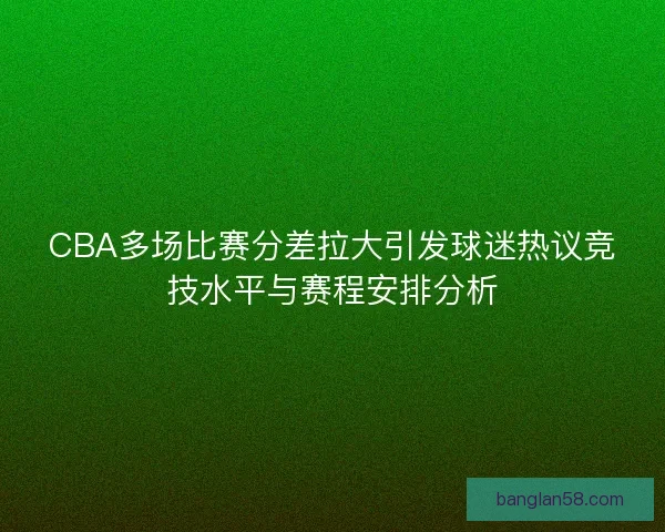 CBA多场比赛分差拉大引发球迷热议竞技水平与赛程安排分析