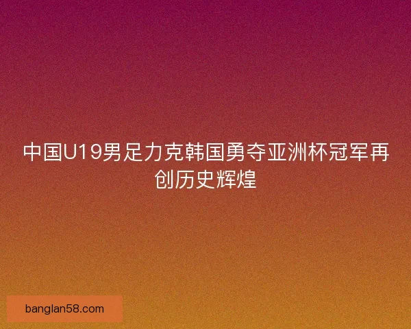 中国U19男足力克韩国勇夺亚洲杯冠军再创历史辉煌