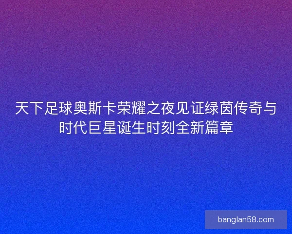 天下足球奥斯卡荣耀之夜见证绿茵传奇与时代巨星诞生时刻全新篇章