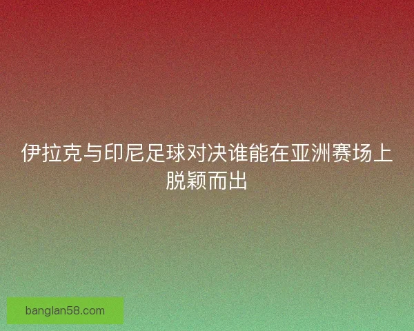 伊拉克与印尼足球对决谁能在亚洲赛场上脱颖而出