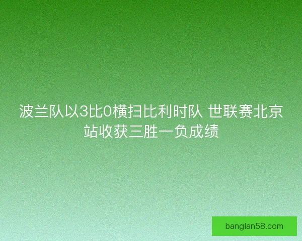 波兰队以3比0横扫比利时队 世联赛北京站收获三胜一负成绩