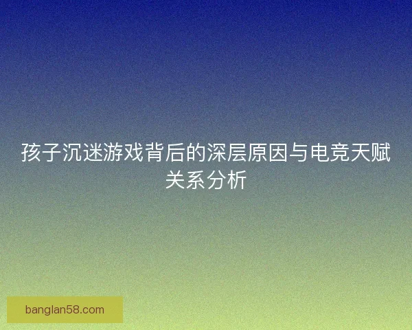 孩子沉迷游戏背后的深层原因与电竞天赋关系分析