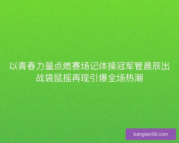 以青春力量点燃赛场记体操冠军管晨辰出战袋鼠摇再现引爆全场热潮