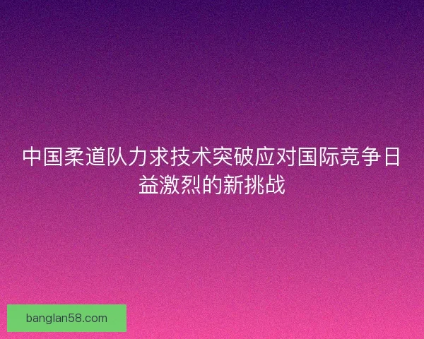 中国柔道队力求技术突破应对国际竞争日益激烈的新挑战