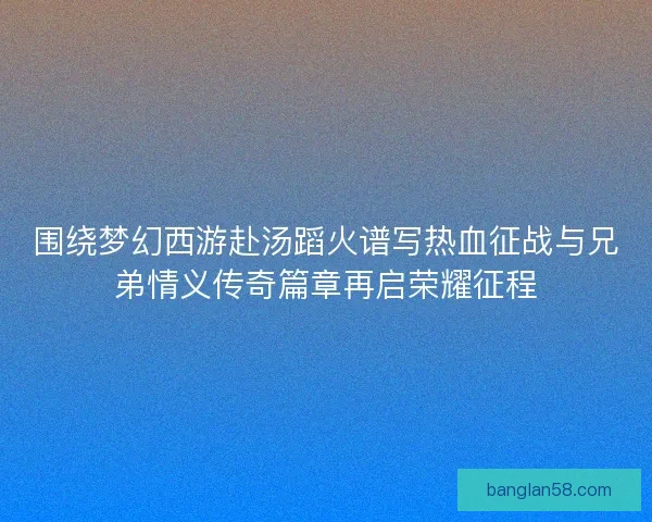 围绕梦幻西游赴汤蹈火谱写热血征战与兄弟情义传奇篇章再启荣耀征程