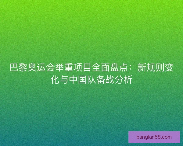 巴黎奥运会举重项目全面盘点：新规则变化与中国队备战分析