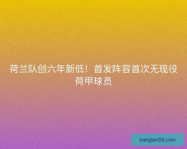 荷兰队创六年新低！首发阵容首次无现役荷甲球员