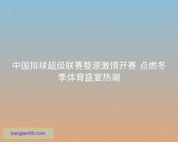 中国排球超级联赛婺源激情开赛 点燃冬季体育盛宴热潮