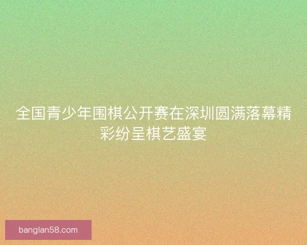 全国青少年围棋公开赛在深圳圆满落幕精彩纷呈棋艺盛宴