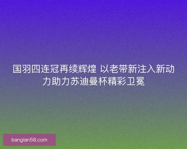 国羽四连冠再续辉煌 以老带新注入新动力助力苏迪曼杯精彩卫冕
